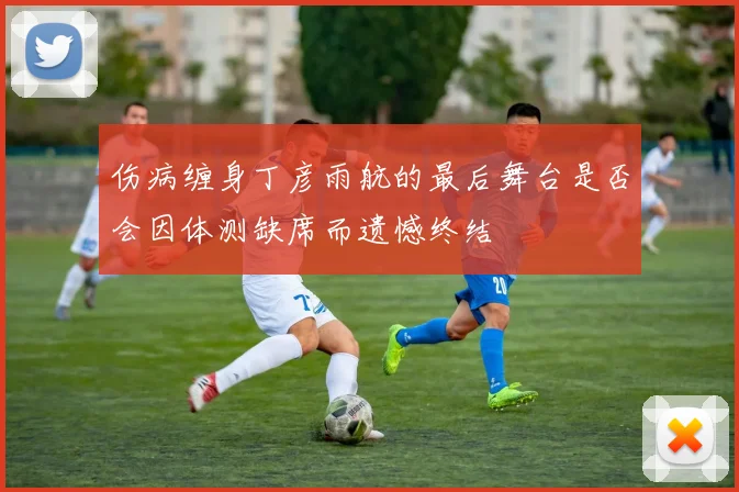伤病缠身丁彦雨航的最后舞台是否会因体测缺席而遗憾终结
