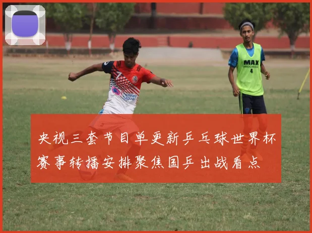 央视三套节目单更新乒乓球世界杯赛事转播安排聚焦国乒出战看点
