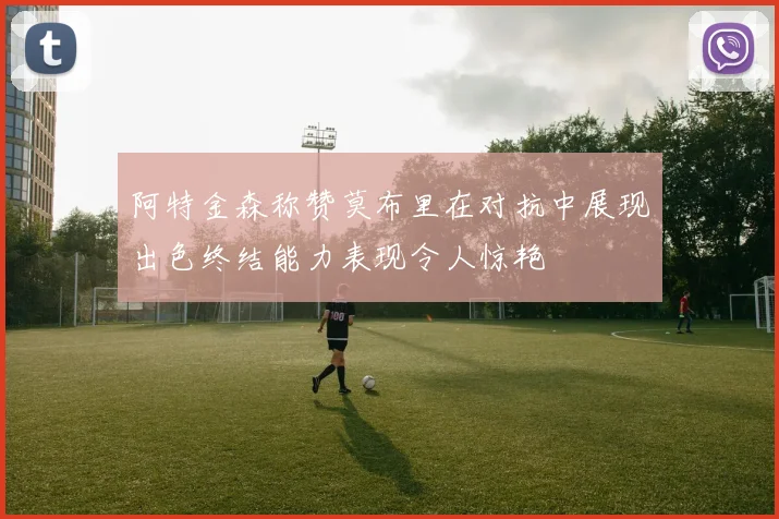 阿特金森称赞莫布里在对抗中展现出色终结能力表现令人惊艳