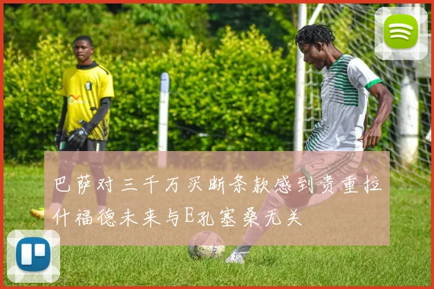 巴萨对三千万买断条款感到贵重拉什福德未来与E孔塞桑无关