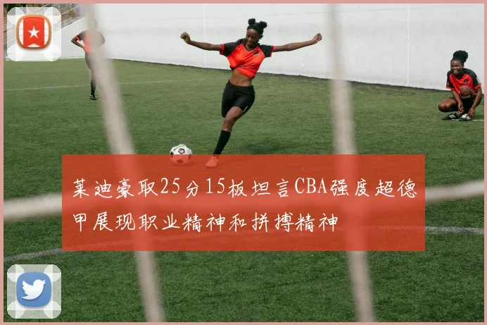 莱迪豪取25分15板坦言CBA强度超德甲展现职业精神和拼搏精神