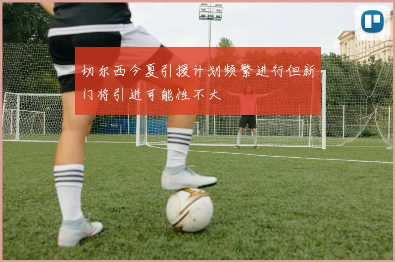 切尔西今夏引援计划频繁进行但新门将引进可能性不大