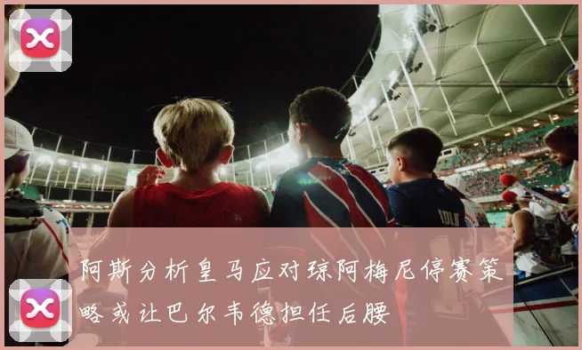 阿斯分析皇马应对琼阿梅尼停赛策略或让巴尔韦德担任后腰