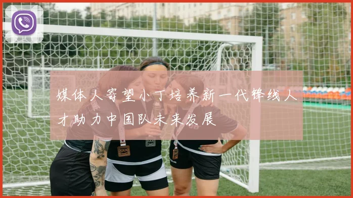 媒体人寄望小丁培养新一代锋线人才助力中国队未来发展