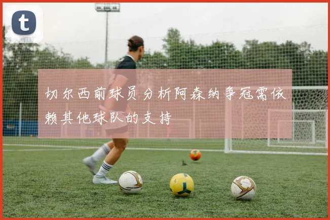 切尔西前球员分析阿森纳争冠需依赖其他球队的支持