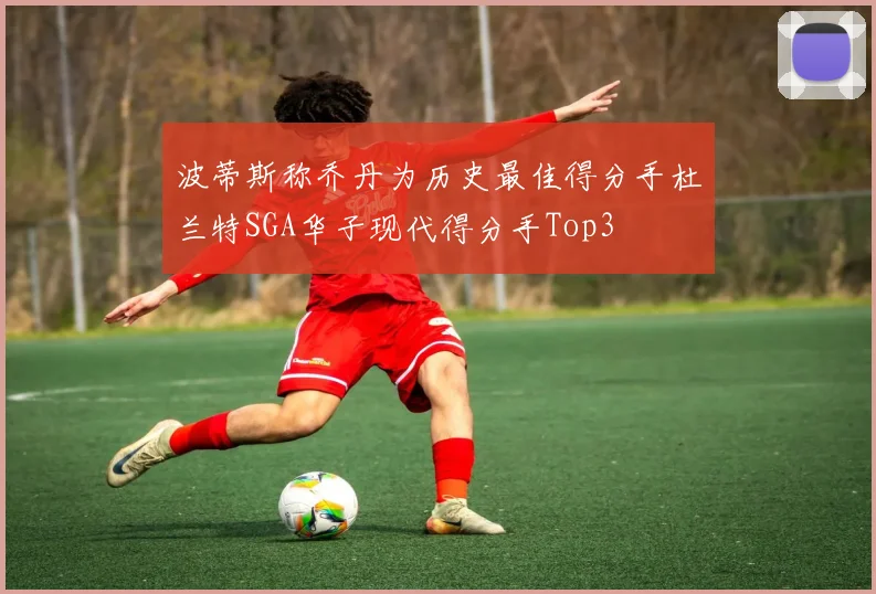 波蒂斯称乔丹为历史最佳得分手杜兰特SGA华子现代得分手Top3