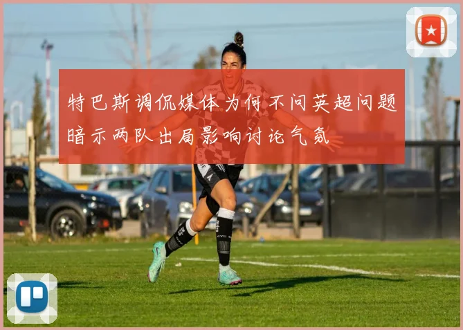 特巴斯调侃媒体为何不问英超问题暗示两队出局影响讨论气氛