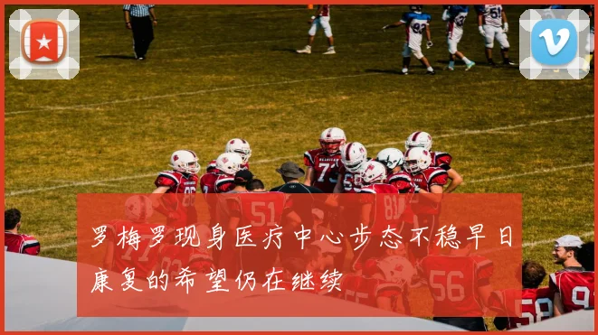 罗梅罗现身医疗中心步态不稳早日康复的希望仍在继续
