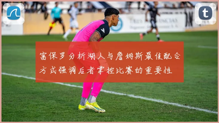 富保罗分析湖人与詹姆斯最佳配合方式强调后者掌控比赛的重要性